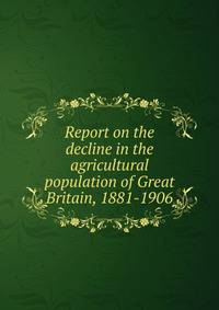 Report on the decline in the agricultural population of Great Britain, 1881-1906