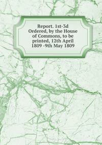 Report. 1st-3d Ordered, by the House of Commons, to be printed, 12th April 1809 -9th May 1809