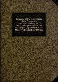 Calendar of the proceedings of the Committee for Compounding, &amp;c., 1643-1660: preserved in the State Paper Department of Her Majesty's Public Record Office