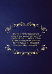 Report of the Commissioners appointed to inquire into the civil, municipal, and ecclesiastical laws of the island of Jersey. Presented to both houses of Parliament by command of Her Majesty