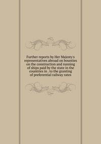 Further reports by Her Majesty's representatives abroad on bounties on the construction and running of ships paid by the state in the countries in . to the granting of preferential railway rates