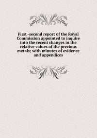 First -second report of the Royal Commission appointed to inquire into the recent changes in the relative values of the precious metals; with minutes of evidence and appendices