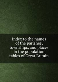 Index to the names of the parishes, townships, and places in the population tables of Great Britain