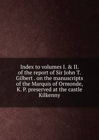 Index to volumes I. &amp; II. of the report of Sir John T. Gilbert . on the manuscripts of the Marquis of Ormonde, K. P. preserved at the castle Kilkenny