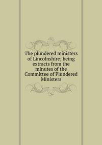 The plundered ministers of Lincolnshire; being extracts from the minutes of the Committee of Plundered Ministers