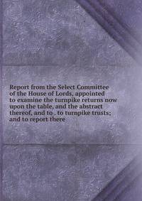 Report from the Select Committee of the House of Lords, appointed to examine the turnpike returns now upon the table, and the abstract thereof, and to . to turnpike trusts; and to report there