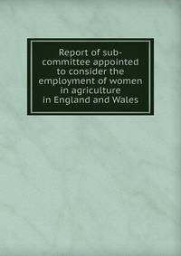Report of sub-committee appointed to consider the employment of women in agriculture in England and Wales