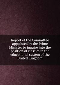 Report of the Committee appointed by the Prime Minister to inquire into the position of classics in the educational system of the United Kingdom