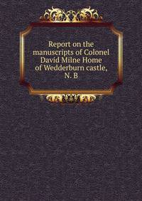 Report on the manuscripts of Colonel David Milne Home of Wedderburn castle, N. B