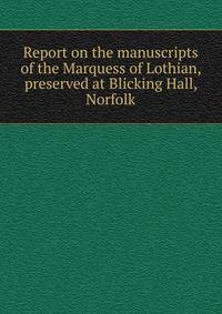 Report on the manuscripts of the Marquess of Lothian, preserved at Blicking Hall, Norfolk