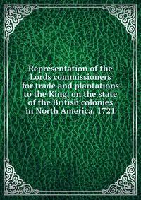 Representation of the Lords commissioners for trade and plantations to the King, on the state of the British colonies in North America. 1721