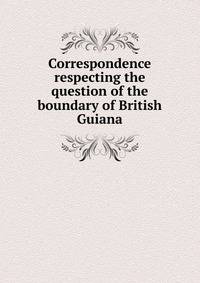 Correspondence respecting the question of the boundary of British Guiana