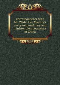 Correspondence with Mr. Wade: Her Majesty's envoy extraordinary and minister plenipotentiary in China