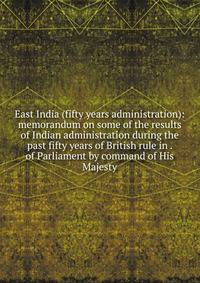 East India (fifty years administration): memorandum on some of the results of Indian administration during the past fifty years of British rule in . of Parliament by command of His Majesty