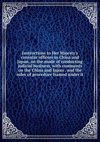 Instructions to Her Majesty's consular officers in China and Japan, on the mode of conducting judicial business, with comments on the China and Japan . and the rules of procedure framed under it