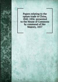 Papers relating to the opium trade in China, 1842-1856: presented to the House of Commons by command of Her Majesty, 1857