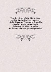 The decisions of the Right. Hon. Arthur Wellesley Peel, speaker of the House of Commons, from his election to the speakership, February 26, 1884 to . rules of debate, and the general practice