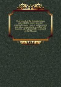 First report of the Commissioners appointed to inquire into the organization and rules of trades unions and other associations, together with minutes . of Parliament by command of Her Majesty