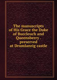 The manuscripts of His Grace the Duke of Buccleuch and Queensberry . preserved at Drumlanrig castle