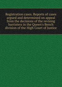Registration cases. Reports of cases argued and determined on appeal from the decisions of the revising barristers in the Queen's Bench division of the High Court of Justice