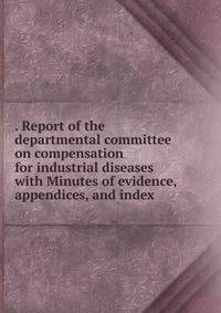 . Report of the departmental committee on compensation for industrial diseases with Minutes of evidence, appendices, and index