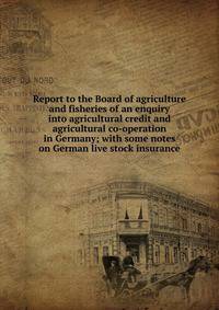 Report to the Board of agriculture and fisheries of an enquiry into agricultural credit and agricultural co-operation in Germany; with some notes on German live stock insurance