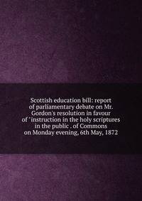 Scottish education bill: report of parliamentary debate on Mr. Gordon's resolution in favour of "instruction in the holy scriptures in the public . of Commons on Monday evening, 6th May, 1872