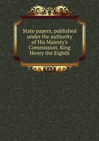 State papers, published under the authority of His Majesty's Commission. King Henry the Eighth