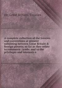 A complete collection of the treaties and conventions at present subsisting between Great Britain &amp; foreign powers; so far as they relate to commerce . trade; and to the privileges and interests o