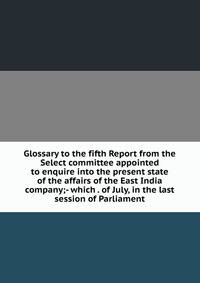 Glossary to the fifth Report from the Select committee appointed to enquire into the present state of the affairs of the East India company;- which . of July, in the last session of Parliament
