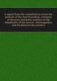 A report from the committee to whom the petition of the churchwardens, overseers of the poor, and great numbers of the inhabitants of the several . Hattongarden, and Ely Rents in the parish o