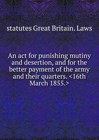 An act for punishing mutiny and desertion, and for the better payment of the army and their quarters. <16th March 1855.>