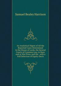 An Analytical Digest of All the Reported Cases Determined in the House of Lords, the Several Courts of Common Law, in Banc and at Nisi Prius, and the . with a Full Selection of Equity Decis