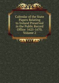 Calendar of the State Papers Relating to Ireland Preserved in the Public Record Office: 1625-1670, Volume 2