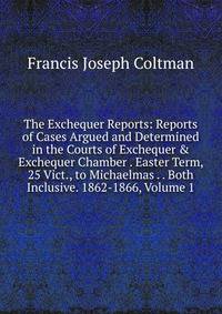 The Exchequer Reports: Reports of Cases Argued and Determined in the Courts of Exchequer &amp; Exchequer Chamber . Easter Term, 25 Vict., to Michaelmas . . Both Inclusive. 1862-1866, Volume 1