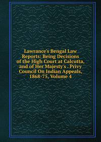 Lawrance's Bengal Law Reports: Being Decisions of the High Court at Calcutta, and of Her Majesty's . Privy Council On Indian Appeals, 1868-75, Volume 4