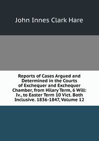 Reports of Cases Argued and Determined in the Courts of Exchequer and Exchequer Chamber, from Hilary Term, 6 Will: Iv., to Easter Term 10 Vict. Both Inclusive. 1836-1847, Volume 12