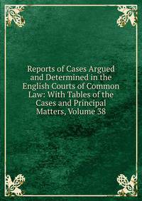Reports of Cases Argued and Determined in the English Courts of Common Law: With Tables of the Cases and Principal Matters, Volume 38