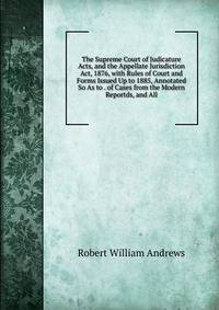 The Supreme Court of Judicature Acts, and the Appellate Jurisdiction Act, 1876, with Rules of Court and Forms Issued Up to 1885, Annotated So As to . of Cases from the Modern Reportds, and All