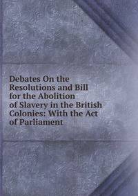 Debates On the Resolutions and Bill for the Abolition of Slavery in the British Colonies: With the Act of Parliament