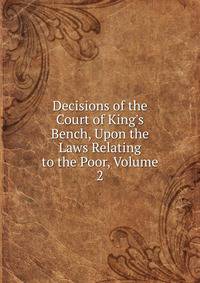 Decisions of the Court of King's Bench, Upon the Laws Relating to the Poor, Volume 2