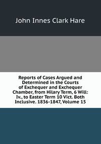 Reports of Cases Argued and Determined in the Courts of Exchequer and Exchequer Chamber, from Hilary Term, 6 Will: Iv., to Easter Term 10 Vict. Both Inclusive. 1836-1847, Volume 15