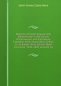 Reports of Cases Argued and Determined in the Courts of Exchequer and Exchequer Chamber, from Hilary Term, 6 Will: Iv., to Easter Term 10 Vict. Both Inclusive. 1836-1847, Volume 16