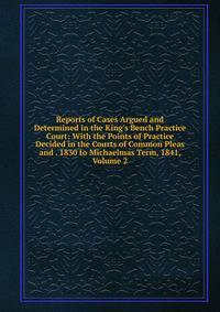 Reports of Cases Argued and Determined in the King's Bench Practice Court: With the Points of Practice Decided in the Courts of Common Pleas and . 1830 to Michaelmas Term, 1841, Volume 2