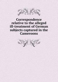 Correspondence relative to the alleged ill-treatment of German subjects captured in the Cameroons