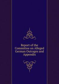 Report of the Committee on Alleged German Outrages and Appendix