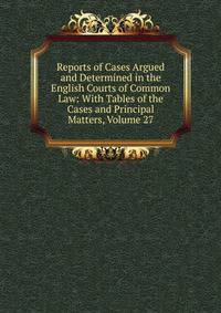 Reports of Cases Argued and Determined in the English Courts of Common Law: With Tables of the Cases and Principal Matters, Volume 27