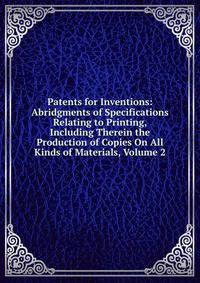 Patents for Inventions: Abridgments of Specifications Relating to Printing, Including Therein the Production of Copies On All Kinds of Materials, Volume 2