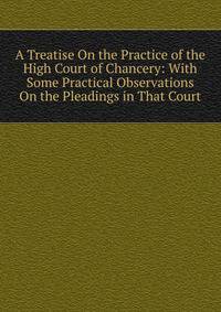 A Treatise On the Practice of the High Court of Chancery: With Some Practical Observations On the Pleadings in That Court