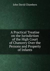 A Practical Treatise on the Jurisdiction of the High Court of Chancery Over the Persons and Property of Infants